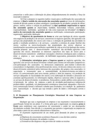 61



caracterizar a união para a elaboração do plano independentemente do tamanho e força do
associado à empresa
          h) Criar e preparar os seguintes áudios visuais para a mobilização dos associados da
empresa: i) Qual o sentido da convocação dos associados quanto a: troca de informações;
tomada de decisão quanto ao plano estratégico; coordenação de atividades; geração de idéias;
gênese, análise, síntese e solução de problemas? ii) Que qualidade empresarial se espera
dos associados quanto a: objetividade; lealdade; honestidade virtuosa; criatividade;
responsabilidade; habilidade; qualidade de vida como expressão da felicidade? iii) Qual o
motivo da convocação dos associados quanto a: mobilização; comunicação; participação;
organização; motivação; dedicação
         i) Objetivos do questionário de forma a: criar uma tipologia de sócios segundo
seus negócios de produção e de serviços; caracterizar os negócios agrícolas, não agrícolas e de
serviços das propriedades dos sócios com vistas a: i) dotação de qualidade das atividades ii)
gestão e resultados produtivos e de serviços; - conceber a estrutura do grupo familiar dos
sócios; verificar as micro-localizações das propriedades dos sócios; objetivar as
transformações necessárias para melhorar a qualidade de vida ao nível da tipologia dos sócios;
formular proposta para o desenvolvimento sustentável das atividades agrícolas e não
agrícolas dos sócios; determinar os interesses específicos dos tipos de sócios para o
desenvolvimento sustentável; estabelecer concepção e diretrizes estratégicas para a empresa;
dotar a empresa e seus associados de habilidade negociadora, pensamento holístico e
estratégico
         j) Orientações estratégicas para a Empresa quanto a: negócios agrícolas, não
agrícolas e de serviços de desenvolvimento voltados para clientes em mercados competitivos;
com participação dos associados, via democracia empresarial, para mediar: i) direito dos
consumidores ii) dignidade e ética profissional dos sócios; iii) deveres mútuos dos sócios e iv)
desenvolvimento sustentável pelos interesses dos associados, dos grupos e dos associados; v)
capacitação e treinamento para a sustentabilidade do desenvolvimento em todos os
níveis; vi) conscientização para nova missão, política e ideal da empresa; vii) produção de
serviços adequados às necessidades dos sócios; (viii) elaboração de métodos e processos em
constante aperfeiçoamento; ix) informações rápidas, objetivas e precisas sobre os negócios e
os serviços de desenvolvimento; x) produtores, fornecedores e poder público como parceiros;
xi) promoção da cultura da empresa a partir de atividades participativas e indutoras de
produtividade e qualidade; xii) planejamentos estratégicos situacional, adequados e flexíveis;
(xiii) comunicação formal e informais voltadas para resultados; xiv) medição de parâmetros
para representação e decisão que seja tomada a partir de dados e informações correta e
concretas.

5. O Orçamento no Planejamento Estratégico Situacional de uma Empresa ou
Organização

         Qualquer que seja a organização ou empresa o seu orçamento é necessariamente a
quantificação formal do seu plano. É a forma pela qual a organização ou empresa pensa à
frente para estabelecer suas expectativas de crescimento e poder ter seu desempenho
devidamente avaliado. Sem dúvida, é o orçamento que permite a organização ou empresa ter
efetividade a partir de um controle administrativo financeiro.
         O orçamento organizacional de um modo geral demanda do plano os seguintes
paradigmas:
         a) Hipóteses de crescimento econômico-financeiro e seus devidos cenários
         b) Formação de preços, de unidades e custos;
         c) Estimativas das despesas e das previsões de vendas ou receitas
 