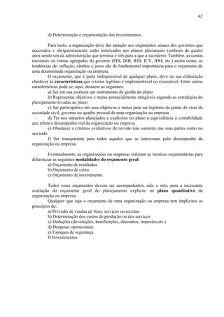 62



        d) Determinação e orçamentação dos investimentos.

         Para tanto, a organização deve dar atenção aos orçamentos anuais dos governos que
necessária e obrigatoriamente estão imbricados aos planos plurianuais (umbrais de quatro
anos sendo um da administração que termina e três para a que a sucedem). Também, as contas
nacionais ou contas agregadas do governo (PIB, DIB, RIB, ICV, IDH, etc.) assim como, as
tendências de: inflação; câmbio e juros são de fundamental importância para o orçamento de
uma determinada organização ou empresa.
         O orçamento, que é parte indispensável de qualquer plano, deve na sua elaboração
obedecer às características que o torne legítimo e implementável ou executável. Entre outras
características pode-se, aqui, destacar as seguintes:
         a) Ser em sua essência um instrumento de gestão do plano
         b) Representar objetivos e metas potencialmente atingíveis segundo as estratégias do
planejamento levadas ao plano
         c) Ser participativo em seus objetivos e metas para ser legítimo do ponto de vista da
sociedade civil, governo ou quadro pessoal de uma organização ou empresa
         d) Ter nos números planejados e explícitos no plano a equivalência à contabilidade
que relata o desempenho real da organização ou empresa
         e) Obedecer a critérios avaliativos de revisão não somente nas suas partes como no
seu todo
         f) Ser transparente para todos aqueles que se interessam pelo desempenho da
organização ou empresa.

         Eventualmente, as organizações ou empresas utilizam as técnicas orçamentárias para
diferenciar as seguintes modalidades do orçamento geral:
         a) Orçamento de resultados
         b) Orçamento de caixa
         c) Orçamento de investimento.

         Todos esses orçamentos devem ser acompanhados, mês a mês, para a incessante
avaliação do orçamento geral do planejamento explícito no plano quantitativo da
organização ou empresa.
         Qualquer que seja o orçamento de uma organização ou empresa tem implícitos os
princípios de:
         a) Previsão de vendas de bens, serviços ou receitas
         b) Determinação dos custos de produção ou dos serviços
         c) Deduções (devoluções, bonificações, descontos, impostos,etc.)
         d) Despesas operacionais
         e) Estoques de segurança
         f) Investimentos.
 