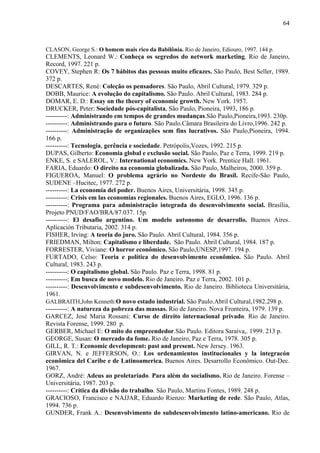 64



CLASON, George S.: O homem mais rico da Babilônia. Rio de Janeiro, Ediouro, 1997. 144 p.
CLEMENTS, Leonard W.: Conheça os segredos do network marketing. Rio de Janeiro,
Record, 1997. 221 p.
COVEY, Stephen R: Os 7 hábitos das pessoas muito eficazes. São Paulo, Best Seller, 1989.
372 p.
DESCARTES, René: Coleção os pensadores. São Paulo, Abril Cultural, 1979. 329 p.
DOBB, Maurice: A evolução do capitalismo. São Paulo. Abril Cultural, 1983. 284 p.
DOMAR, E. D.: Essay on the theory of economic growth. New York. 1957.
DRUCKER, Peter: Sociedade pós-capitalista, São Paulo, Pioneira, 1993, 186 p.
----------: Administrando em tempos de grandes mudanças.São Paulo,Pioneira,1993. 230p.
----------: Administrando para o futuro. São Paulo.Câmara Brasileira do Livro,1996. 242 p.
----------: Administração de organizações sem fins lucrativos. São Paulo,Pioneira, 1994.
166 p.
----------: Tecnologia, gerência e sociedade. Petrópolis,Vozes, 1992. 215 p.
DUPAS, Gilberto: Economia global e exclusão social. São Paulo, Paz e Terra, 1999. 219 p.
ENKE, S. e SALEROL, V.: International economics. New York. Prentice Hall. 1961.
FARIA, Eduardo: O direito na economia globalizada. São Paulo, Malheiros, 2000. 359 p.
FIGUEROA, Manuel: O problema agrário no Nordeste do Brasil. Recife-São Paulo,
SUDENE –Hucitec, 1977. 272 p.
----------: La economia del poder. Buenos Aires, Universitária, 1998. 345 p.
----------: Crisis em las economias regionales. Buenos Aires, EGLO, 1996. 136 p.
----------: Programa para administração integrada do desenvolvimento social. Brasília,
Projeto PNUD/FAO/BRA/87.037. 15p.
----------: El desafio argentino. Um modelo autonomo de desarrollo. Buenos Aires.
Aplicación Tributaria, 2002. 314 p.
FISHER, Irving: A teoria do juro. São Paulo. Abril Cultural, 1984. 356 p.
FRIEDMAN, Milton: Capitalismo e liberdade. São Paulo. Abril Cultural, 1984. 187 p.
FORRESTER, Viviane: O horror econômico. São Paulo,UNESP,1997. 194 p.
FURTADO, Celso: Teoria e política do desenvolvimento econômico. São Paulo. Abril
Cultural, 1983. 243 p.
----------: O capitalismo global. São Paulo. Paz e Terra, 1998. 81 p.
----------; Em busca de novo modelo. Rio de Janeiro. Paz e Terra, 2002. 101 p.
----------: Desenvolvimento e subdesenvolvimento. Rio de Janeiro. Biblioteca Universitária,
1961.
GALBRAITH,John Kenneth:O novo estado industrial. São Paulo.Abril Cultural,1982.298 p.
----------: A natureza da pobreza das massas. Rio de Janeiro. Nova Fronteira, 1979. 139 p.
GARCEZ, José Maria Rossani: Curso de direito internacional privado. Rio de Janeiro.
Revista Forense, 1999. 280 p.
GERBER, Michael E: O mito do empreendedor.São Paulo. Editora Saraiva,. 1999. 213 p.
GEORGE, Susan: O mercado da fome. Rio de Janeiro, Paz e Terra, 1978. 305 p.
GILL, R. T.: Economic development: past and present. New Jersey. 1963.
GIRVAN, N. e JEFFERSON, O.: Los ordenamientos institucionales y la integracón
econômica del Caribe e de Latinoamerica. Buenos Aires. Desarrollo Econômico. Out-Dec.
1967.
GORZ, André: Adeus ao proletariado. Para além do socialismo. Rio de Janeiro. Forense –
Universitária, 1987. 203 p.
----------: Crítica da divisão do trabalho. São Paulo, Martins Fontes, 1989. 248 p.
GRACIOSO, Francisco e NAJJAR, Eduardo Rienzo: Marketing de rede. São Paulo, Atlas,
1994. 736 p.
GUNDER, Frank A.: Desenvolvimento do subdesenvolvimento latino-americano. Rio de
 
