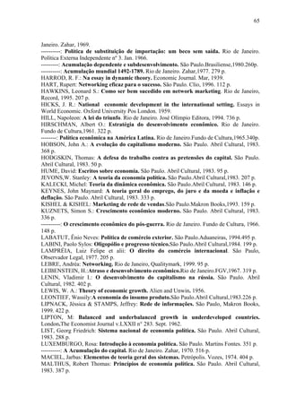 65



Janeiro. Zahar, 1969.
----------: Política de substituição de importação: um beco sem saída. Rio de Janeiro.
Política Externa Independente nº 3. Jan. 1966.
---------: Acumulação dependente e subdesenvolvimento. São Paulo.Brasiliense,1980.260p.
----------: Acumulação mundial 1492-1789. Rio de Janeiro. Zahar,1977. 279 p.
HARROD, R. F.: Na essay in dynamic theory. Economic Journal. Mar, 1939.
HART, Rupert: Networking eficaz para o sucesso. São Paulo. Clio, 1996. 112 p.
HAWKINS, Leonard S.: Como ser bem sucedido em network marketing. Rio de Janeiro,
Record, 1995. 207 p.
HICKS, J. R.: National economic development in the international setting. Essays in
World Economic. Oxford University Pos London. 1959.
HILL, Napoleon: A lei do triunfo. Rio de Janeiro. José Olímpio Editora, 1994. 736 p.
HIRSCHMAN, Albert O.: Estratégia do desenvolvimento econômico. Rio de Janeiro.
Fundo de Cultura,1961. 322 p.
--------: Política econômica na América Latina. Rio de Janeiro.Fundo de Cultura,1965.340p.
HOBSON, John A.: A evolução do capitalismo moderno. São Paulo. Abril Cultural, 1983.
368 p.
HODGSKIN, Thomas: A defesa do trabalho contra as pretensões do capital. São Paulo.
Abril Cultural, 1983. 50 p.
HUME, David: Escritos sobre economia. São Paulo. Abril Cultural, 1983. 95 p.
JEVONS,W. Stanley: A teoria da economia política. São Paulo.Abril Cultural,1983. 207 p.
KALECKI, Michel: Teoria da dinâmica econômica. São Paulo.Abril Cultural, 1983. 146 p.
KEYNES, John Maynard: A teoria geral do emprego, do juro e da moeda e inflação e
deflação. São Paulo. Abril Cultural, 1983. 333 p.
KISHEL & KISHEL: Marketing de rede de vendas.São Paulo.Makron Books,1993. 159 p.
KUZNETS, Simon S.: Crescimento econômico moderno. São Paulo. Abril Cultural, 1983.
336 p.
----------: O crescimento econômico do pós-guerra. Rio de Janeiro. Fundo de Cultura, 1966.
148 p.
LABATUT, Ênio Neves: Política de comércio exterior. São Paulo.Aduaneiras, 1994.495 p.
LABINI, Paolo Sylos: Oligopólio e progresso técnico.São Paulo.Abril Cultural,1984. 199 p.
LAMPRÉIA, Luiz Felipe et alii: O direito do comércio internacional. São Paulo,
Observador Legal, 1977. 205 p.
LEBRE, Andréa: Networking. Rio de Janeiro, Qualitymark, 1999. 95 p.
LEIBENSTEIN, H.:Atraso e desenvolvimento econômico.Rio de Janeiro.FGV,1967. 319 p.
LENIN, Vladimir I.: O desenvolvimento do capitalismo na rússia. São Paulo. Abril
Cultural, 1982. 402 p.
LEWIS, W. A.: Theory of economic growth. Alien and Unwin. 1956.
LEONTIEF, Wassily:A economia do insumo produto.São Paulo.Abril Cultural,1983.226 p.
LIPNACK, Jéssica & STAMPS, Jeffrey: Rede de informações. São Paulo, Makron Books,
1999. 422 p.
LIPTON, M: Balanced and underbalanced growth in underdeveloped countries.
London.The Economist Journal v.LXXII n° 283. Sept. 1962.
LIST, Georg Friedrich: Sistema nacional de economia política. São Paulo. Abril Cultural,
1983. 288 p.
LUXEMBURGO, Rosa: Introdução à economia política. São Paulo. Martins Fontes. 351 p.
----------: A Acumulação do capital. Rio de Janeiro. Zahar, 1970. 516 p.
MACIEL, Jarbas: Elementos de teoria geral dos sistemas. Petrópolis. Vozes, 1974. 404 p.
MALTHUS, Robert Thomas: Princípios de economia política. São Paulo. Abril Cultural,
1983. 387 p.
 