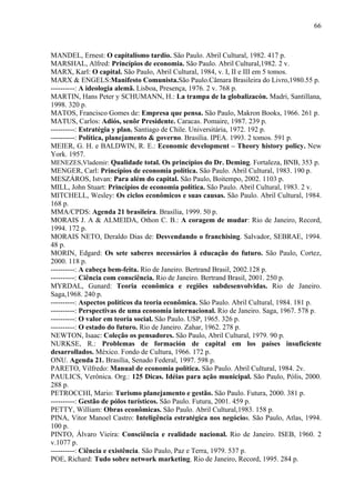 66



MANDEL, Ernest: O capitalismo tardio. São Paulo. Abril Cultural, 1982. 417 p.
MARSHAL, Alfred: Princípios de economia. São Paulo. Abril Cultural,1982. 2 v.
MARX, Karl: O capital. São Paulo, Abril Cultural, 1984, v. I, II e III em 5 tomos.
MARX & ENGELS:Manifesto Comunista.São Paulo.Câmara Brasileira do Livro,1980.55 p.
----------: A ideologia alemã. Lisboa, Presença, 1976. 2 v. 768 p.
MARTIN, Hans Peter y SCHUMANN, H.: La trampa de la globalizacón. Madri, Santillana,
1998. 320 p.
MATOS, Francisco Gomes de: Empresa que pensa. São Paulo, Makron Books, 1966. 261 p.
MATUS, Carlos: Adiós, senõr Presidente. Caracas. Pomaire, 1987. 239 p.
----------: Estratégia y plan. Santiago de Chile. Universitária, 1972. 192 p.
----------: Política, planejamento & governo. Brasília. IPEA. 1993. 2 tomos. 591 p.
MEIER, G. H. e BALDWIN, R. E.: Economic development – Theory history policy. New
York. 1957.
MENEZES,Vlademir: Qualidade total. Os princípios do Dr. Deming. Fortaleza, BNB, 353 p.
MENGER, Carl: Princípios de economia política. São Paulo. Abril Cultural, 1983. 190 p.
MESZÁROS, Istvan: Para além do capital. São Paulo, Boitempo, 2002. 1103 p.
MILL, John Stuart: Princípios de economia política. São Paulo. Abril Cultural, 1983. 2 v.
MITCHELL, Wesley: Os ciclos econômicos e suas causas. São Paulo. Abril Cultural, 1984.
168 p.
MMA/CPDS: Agenda 21 brasileira. Brasília, 1999. 50 p.
MORAIS J. A & ALMEIDA, Othon C. B.: A coragem de mudar: Rio de Janeiro, Record,
1994. 172 p.
MORAIS NETO, Deraldo Dias de: Desvendando o franchising. Salvador, SEBRAE, 1994.
48 p.
MORIN, Edgard: Os sete saberes necessários ã educação do futuro. São Paulo, Cortez,
2000. 118 p.
----------: A cabeça bem-feita. Rio de Janeiro. Bertrand Brasil, 2002.128 p.
----------: Ciência com consciência. Rio de Janeiro. Bertrand Brasil, 2001. 250 p.
MYRDAL, Gunard: Teoria econômica e regiões subdesenvolvidas. Rio de Janeiro.
Saga,1968. 240 p.
----------: Aspectos políticos da teoria econômica. São Paulo. Abril Cultural, 1984. 181 p.
----------: Perspectivas de uma economia internacional. Rio de Janeiro. Saga, 1967. 578 p.
----------: O valor em teoria social. São Paulo. USP, 1965. 326 p.
----------: O estado do futuro. Rio de Janeiro. Zahar, 1962. 278 p.
NEWTON, Isaac: Coleção os pensadores. São Paulo, Abril Cultural, 1979. 90 p.
NURKSE, R.: Problemas de formación de capital em los países insuficiente
desarrollados. México. Fondo de Cultura, 1966. 172 p.
ONU. Agenda 21. Brasília, Senado Federal, 1997. 598 p.
PARETO, Vilfredo: Manual de economia política. São Paulo. Abril Cultural, 1984. 2v.
PAULICS, Verônica. Org.: 125 Dicas. Idéias para ação municipal. São Paulo, Pólis, 2000.
288 p.
PETROCCHI, Mario: Turismo planejamento e gestão. São Paulo. Futura, 2000. 381 p.
----------: Gestão de pólos turísticos. São Paulo. Futura, 2001. 459 p.
PETTY, William: Obras econômicas. São Paulo. Abril Cultural,1983. 158 p.
PINA, Vitor Manoel Castro: Inteligência estratégica nos negócios. São Paulo, Atlas, 1994.
100 p.
PINTO, Álvaro Vieira: Consciência e realidade nacional. Rio de Janeiro. ISEB, 1960. 2
v.1077 p.
----------: Ciência e existência. São Paulo, Paz e Terra, 1979. 537 p.
POE, Richard: Tudo sobre network marketing. Rio de Janeiro, Record, 1995. 284 p.
 