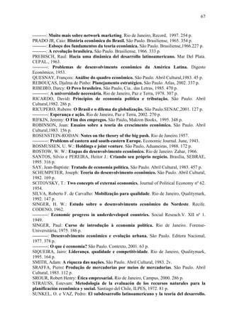 67



---------: Muito mais sobre network marketing. Rio de Janeiro, Record, 1997. 254 p.
PRADO JR, Caio: História econômica do Brasil. São Paulo. Brasiliense, 1965. 354 p.
---------: Esboço dos fundamentos da teoria econômica. São Paulo. Brasiliense,1966.227 p.
---------: A revolução brasileira. São Paulo. Brasiliense, 1966. 333 p.
PREBISCH, Raul: Hacia uma dinâmica del desarrollo latinoamericano. Mar Del Plata.
CEPAL., 1963.
----------: Problemas de desenvolvimento econômico da América Latina. Digesto
Econômico, 1953.
QUESNAY, François: Análise do quadro econômico. São Paulo. Abril Cultural,1983. 45 p.
REBOUÇAS, Djalma de Pinho: Planejamento estratégico. São Paulo. Atlas, 2002. 337 p.
RIBEIRO, Darcy: O Povo brasileiro. São Paulo, Cia.. das Letras, 1985. 470 p.
----------: A universidade necessária. Rio de Janeiro, Paz e Terra, 1978. 307 p.
RICARDO, David: Princípios de economia política e tributação. São Paulo. Abril
Cultural,1982. 286 p.
RICUPERO, Rubens: O Brasil e o dilema da globalização. São Paulo.SENAC,2001. 127 p.
----------: Esperança e ação. Rio de Janeiro, Paz e Terra, 2002. 270 p.
RIFKIN, Jeremy: O Fim dos empregos. São Paulo, Makron Books, 1995. 348 p.
ROBINSON, Joan: Ensaios sobre a teoria do crescimento econômico. São Paulo. Abril
Cultural,1983. 156 p.
ROSENSTEIN-RODAN: Notes on the theory of the big push. Rio de Janeiro.1957.
----------: Problems of eastern and south-eastern Europe. Economic Journal. June, 1943.
ROSMUSSEN, U. W.: Holdings e joint venture. São Paulo, Aduaneiras, 1988. 172 p.
ROSTOW, W. W.: Etapas do desenvolvimento econômico. Rio de Janeiro. Zahar, 1966.
SANTOS, Silvio e PEREIRA, Heitor J.: Criando seu próprio negócio. Brasília, SEBRAE,
1995. 316 p.
SAY, Jean-Baptiste: Tratado de economia política. São Paulo. Abril Cultural, 1983. 457 p.
SCHUMPETER, Joseph: Teoria do desenvolvimento econômico. São Paulo. Abril Cultural,
1982. 169 p.
SCITOVSKY, T.: Two concepts of externai economics. Journal of Political Economy nº 62.
1954.
SILVA, Roberto F. de Carvalho: Mobilização para qualidade. Rio de Janeiro, Qualitymark,
1992. 147 p.
SINGER, H. W.: Estudo sobre o desenvolvimento econômico do Nordeste. Recife.
CODENO, 1962.
----------: Economic progress in underdeveloped countries. Social Reseach.V. XII nº 1.
1949.
SINGER, Paul: Curso de introdução à economia política. Rio de Janeiro. Forense-
Universitária, 1975. 186 p.
----------: Desenvolvimento econômico e evolução urbana. São Paulo. Editora Nacional,
1977. 378 p.
----------: O que é economia? São Paulo. Contexto, 2001. 63 p.
SIQUEIRA, Jairo: Liderança, qualidade e competitividade. Rio de Janeiro, Qualitymark,
1995. 164 p.
SMITH, Adam: A riqueza das nações. São Paulo. Abril Cultural, 1983. 2v.
SRAFFA, Piero: Produção de mercadorias por meios de mercadorias. São Paulo. Abril
Cultural, 1983. 112 p.
SROUR, Robert Henry: Ética empresarial. Rio de Janeiro, Campus, 2000. 286 p.
STRAUSS, Estevam: Metodologia de la evaluacón de los recursos naturales para la
planificación econômica y social. Santiago del Chile, ILPES, 1972. 81 p.
SUNKEL, O. e VAZ, Pedro: El subdesarrollo latinoamericano y la teoria del desarrollo.
 