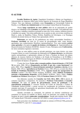 69




O AUTOR

         Geraldo Medeiros de Aguiar. Engenheiro Econômico e Mestre em Engenharia e
Administração de Empresas (MSc) pela Escola Superior de Economia de Praga (República
Tcheca). Tem seus diplomas revalidados como Economista na Universidade Federal da
Paraíba, e o de Mestre em Administração na Universidade Federal Rural de Pernambuco.
          Possui longa experiência no setor público além de ter participado do quadro
técnico e ter trabalhado como Consultor em grandes empresas privadas. Tem publicado mais
de 70 ensaios e trabalhos científicos incluindo-se entre eles: livros, ensaios, relatórios técnicos
e trabalhos em equipe. Tem obras publicadas em co-autoria ou não, em revistas científicas no
Brasil e, ainda, na República Tcheca, Polônia, República da Eslováquia, e na Nicarágua
(relatório da missão técnica ao Trópico Seco apresentado a OEA).
         Palestrante em mais de 50 conferências em várias universidades brasileiras e
Professor convidado em mais de 25 cursos de pós-graduação onde, como docente,
aprofundou seus conhecimentos filosóficos (epistemológicos). Teve uma modelar prática
como agricultor e fez parte do quadro de técnicos e de dirigentes da Superintendência do
Desenvolvimento do Nordeste (SUDENE) durante 22 anos. Participou como Conferencista,
de vários seminários regionais e nacionais.
         Tanto no setor público como no privado participou, ora como técnico, ora como
Consultor Sênior ou como Coordenador da elaboração de 09 planos diretores, nas diferentes
regiões metropolitanas e aglomerados urbanos do Norte e Nordeste do Brasil, dos planos
diretores de recursos hídricos do Nordeste e do Estado de Pernambuco e de 04 EIAs e
RIMAs para diferentes barragens do DNOCS. Foi partícipe das agendas 21 de Pernambuco e
dos municípios de Ipojuca e de Igarassu.
         É autor dos livros Textos sobre economia política, desenvolvimento e UNCTAD
XI (no prelo, 2006. 280 p.) Organizações em Rede. O que são e como funcionam? (no
prelo, 2006. 150 p.) Agenda 21 e desenvolvimento sustentável. Caminhos e desvios. (Livro
Rápido, 2004. 107 p.). Agriculturas no Nordeste (Vozes, 1985. 205 p.) e, co-autor das obras:
Estudo de Problemas Brasileiros (UFPE, 1971); Aspectos Gerais da Agropecuária do
Nordeste (volume 3 da Série Projeto Nordeste, SUDENE, 1984); Políticas Econômicas
Setoriais e Desigualdades Regionais, (UFPE-PIMES/ SUDENE / IPEA, 1984) e Política
Fundiária no Nordeste (Massangana, 1990); O Nordeste Futuro (SUDENE, 1988).
         Em diferentes ocasiões foi Consultor da FAO, OEA, BID e IICA através de
contratos específicos e temporários. No momento é Professor Universitário e Consultor
Autônomo. Dá aulas em cursos de pós-graduação, cursos de graduação e de
especialização profissional. É Assessor Técnico do Centro de Educação e Cultura do
Trabalhador Rural-CENTRU e presta serviços de coordenação da assistência técnica e
extensão rural para 25 associações de agricultores beneficiadas pelo Programa do Crédito
Fundiário (FUNTEPE, MDA-BIRD).
         Quando convidado ou contratado, faz palestras ou ministra conferências em
seminários ou oficinas de trabalho no Brasil, muito em particular, nos estados da Região
Nordeste da qual é grande conhecedor transdisciplinar. Atende pelo telefone 0xx81 3088-
1477 telefax 0xx81 3326-6428 e celular 081 9972-8025 e e-mail gmaguiar@yahoo.com .br
       Tem curriculum vitae detalhado e atualizado no sistema LATES do CNPq, protocolo
8307025653862771, cujo site é: www.cnpq.br
 