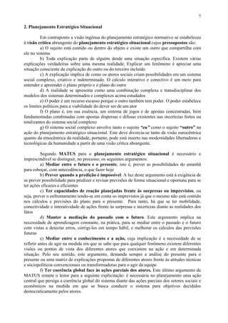 7

2. Planejamento Estratégico Situacional

         Em contraponto a visão ingênua do planejamento estratégico normativo se estabeleceu
à visão crítica abrangente do planejamento estratégico situacional cujos pressupostos são:
         a) O sujeito está contido ou dentro do objeto e existe um outro que compartilha com
ele no sistema
         b) Toda explicação parte de alguém desde uma situação específica. Existem várias
explicações verdadeiras sobre uma mesma realidade. Explicar um fenômeno é apreciar uma
situação consciente da explicação do outro ou do terceiro incluído
         c) A explicação implica de como os atores sociais criam possibilidades em um sistema
social complexo, criativo e indeterminado. O cálculo interativo e conectivo é um meio para
entender e apreender o plano próprio e o plano do outro
         d) A realidade se apresenta como uma combinação complexa e transdisciplinar dos
modelos dos sistemas determinados e complexos acima estudados
         e) O poder é um recurso escasso porque o outro também tem poder. O poder estabelece
os limites políticos para a viabilidade do dever ser de um ator
         f) O plano é, em sua essência, um sistema de jogos e de apostas concentradas, bem
fundamentadas combinadas com apostas dispersas e difusas existentes nas incertezas fortes ou
totalizantes do sistema social complexo
         g) O sistema social complexo envolve tanto o sujeito “eu” como o sujeito “outro” na
ação do planejamento estratégico situacional. Este deve divorcia-se tanto da visão eurocêntrica
quanto da etnocêntrica da realidade, portanto, pode está inserto nas modernidades libertadoras e
tecnológicas da humanidade a partir de uma visão crítica abrangente.

          Segundo MATUS para o planejamento estratégico situacional é necessário e
imprescindível se distinguir, no processo, os seguintes argumentos:
          a) Mediar entre o futuro e o presente, isto é, prever as possibilidades do amanhã
para esboçar, com antecedência, o que fazer hoje
          b) Prever quando a predição é impossível. A luz deste argumento está à exigência de
se prever possibilidade para predizer e revisar previsões de forma situacional e oportuna para se
ter ações eficazes e eficientes
          c) Ter capacidades de reação planejadas frente às surpresas ou imprevistos, ou
seja, prever o enfrentamento tendo-se em conta os imprevistos já que o mesmo não está contido
nos cálculos e previsões do plano para o presente. Para tanto, há que se ter mobilidade,
conectividade e interatividade de ações frente às surpresas e incertezas diante as realidades dos
fatos
          d) Manter a mediação do passado com o futuro. Este argumento implica na
necessidade de aprendizagem constante, na prática, para se mediar entre o passado e o futuro
com vistas a detectar erros, corrigi-los em tempo hábil, e melhorar os cálculos das previsões
futuras
          e) Mediar entre o conhecimento e a ação, cuja implicação é a necessidade de se
refletir antes de agir na medida em que se sabe que para qualquer fenômeno existem diferentes
visões ou pontos de vista dos diferentes atores que coexistem na ação e em determinada
situação. Pelo seu sentido, este argumento, demanda sempre a análise do presente para o
presente ou uma matriz de explicações propostas de diferentes atores frente às atitudes técnicas
e sóciopolíticos convencionais ou transformadoras para o agir da equipe
          f) Ter coerência global face às ações parciais dos atores. Este último argumento de
MATUS remete o leitor para a seguinte explicitação: é necessária no planejamento uma ação
central que persiga a coerência global do sistema diante das ações parciais dos setores sociais e
econômicos na medida em que se busca conduzir o sistema para objetivos decididos
democraticamente pelos atores.
 