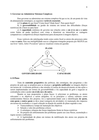 8


3. Governar ou Administrar Sistemas Complexos

          Para governar ou administrar um sistema complexo há que se ter, de um ponto de vista
do planejamento estratégico, as seguintes variáveis essenciais:
          a) Um plano do que fazer? Como fazer? Onde fazer? Para quem fazer?
          b) A governabilidade ou gestão do sistema em termos das dificuldades (forças
restritivas) do a fazer ou para fazer
          c) A capacidade sistêmica do governo nas relações entre o em si (o eu) e o outro
como fontes de poder (político) com vistas a dinamizar ou intensificar as vantagens
comparativas e competitivas (forças impulsoras) para alcançarem à imagem objetivo.

         Essas variáveis são entrelaçadas tendo como centro focal os atores dos processos entre
o eu e o outro. Para sua inteligibilidade usa-se o diagrama triangular proposto por MATUS em
seu livro “Adiós, Señor Presidente” para se visualizar o tema em questão:

                                           PLANO

                                             P



                                            EU
                                         O OUTRO


                         G                                      C
              GOVERNABILIDADE                             CAPACIDADE

4. O Plano

         Trata do conteúdo propositivo das políticas, das estratégias, dos programas e dos
projetos de ação que se propõem para se alcançar o propósito unificador ou imagem objetivo
em termos de: i) reformas políticas e das missões ii) estilos de desenvolvimento ou das ações a
serem implementadas em termos de governabilidade e iii) capacidade de gerir e negociar as
contradições entre o poder em si (do eu) e do outro.
         Quanto as suas proposições o plano busca: i) selecionar os problemas, os atores
relevantes e os objetivos a serem atingidos; ii) os princípios e valores culturais como
condicionantes básicos dos projetos; iii) a representatividade com a identificação de quem,
com quem e contra quem se deve atuar (categoria de atividade); iv) maturação dos impactos
em termos de resultados e v) qual a direção ou doação de sentido do plano segundo a sua:
             Transcendência e tempo de maturação dos objetivos
             Seleção e valor dos problemas críticos
             A estratégia e alianças das forças impulsoras frente às forças restritivas
             Os projetos de enfrentamento dos problemas quanto aos seus fluxos, acumulação e
regras sociais e ambientais
             A legitimidade do plano em termos da mobilização dos atores nos projetos de
enfrentamento dos problemas.
 
