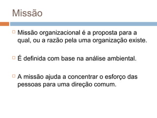 Missão
   Missão organizacional é a proposta para a
    qual, ou a razão pela uma organização existe.

   É definida com base na análise ambiental.

   A missão ajuda a concentrar o esforço das
    pessoas para uma direção comum.
 