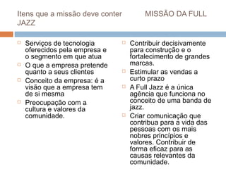 Itens que a missão deve conter           MISSÃO DA FULL
JAZZ

   Serviços de tecnologia          Contribuir decisivamente
    oferecidos pela empresa e        para construção e o
    o segmento em que atua           fortalecimento de grandes
   O que a empresa pretende         marcas.
    quanto a seus clientes          Estimular as vendas a
   Conceito da empresa: é a         curto prazo
    visão que a empresa tem         A Full Jazz é a única
    de si mesma                      agência que funciona no
   Preocupação com a                conceito de uma banda de
    cultura e valores da             jazz.
    comunidade.                     Criar comunicação que
                                     contribua para a vida das
                                     pessoas com os mais
                                     nobres princípios e
                                     valores. Contribuir de
                                     forma eficaz para as
                                     causas relevantes da
                                     comunidade.
 