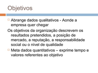 Objetivos
 Abrange dados qualitativos - Aonde a
  empresa quer chegar
Os objetivos da organização descrevem os
  resultados pretendidos, a posição de
  mercado, a reputação, a responsabilidade
  social ou o nível de qualidade
 Meta dados quantitativos – exprime tempo e

  valores referentes ao objetivo
 