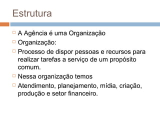 Estrutura
   A Agência é uma Organização
   Organização:
   Processo de dispor pessoas e recursos para
    realizar tarefas a serviço de um propósito
    comum.
   Nessa organização temos
   Atendimento, planejamento, mídia, criação,
    produção e setor financeiro.
 