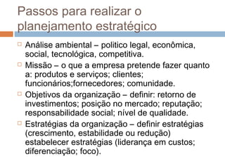 Passos para realizar o
planejamento estratégico
   Análise ambiental – politico legal, econômica,
    social, tecnológica, competitiva.
   Missão – o que a empresa pretende fazer quanto
    a: produtos e serviços; clientes;
    funcionários;fornecedores; comunidade.
   Objetivos da organização – definir: retorno de
    investimentos; posição no mercado; reputação;
    responsabilidade social; nível de qualidade.
   Estratégias da organização – definir estratégias
    (crescimento, estabilidade ou redução)
    estabelecer estratégias (liderança em custos;
    diferenciação; foco).
 