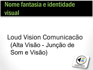 Nome fantasia e identidade
visual


Loud Vision Comunicacão
  (Alta Visão - Junção de
  Som e Visão)
 