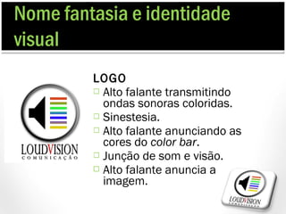 Nome fantasia e identidade
visual
         LOGO
          Alto falante transmitindo
           ondas sonoras coloridas.
          Sinestesia.
          Alto falante anunciando as
           cores do color bar.
          Junção de som e visão.
          Alto falante anuncia a
           imagem.
 