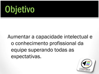 Objetivo

Aumentar a capacidade intelectual e
 o conhecimento profissional da
 equipe superando todas as
 expectativas.
 