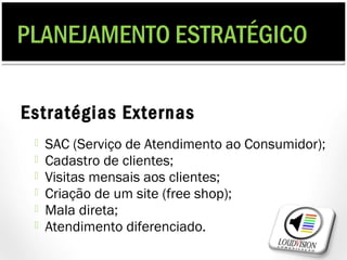 PLANEJAMENTO ESTRATÉGICO

Estratégias Externas
    SAC (Serviço de Atendimento ao Consumidor);
    Cadastro de clientes;
    Visitas mensais aos clientes;
    Criação de um site (free shop);
    Mala direta;
    Atendimento diferenciado.
 