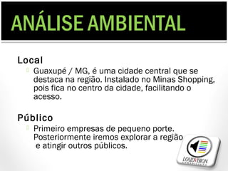 ANÁLISE AMBIENTAL
Local
    Guaxupé / MG, é uma cidade central que se
     destaca na região. Instalado no Minas Shopping,
     pois fica no centro da cidade, facilitando o
     acesso.

Público
    Primeiro empresas de pequeno porte.
     Posteriormente iremos explorar a região
     e atingir outros públicos.
 
