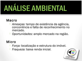 ANÁLISE AMBIENTAL
Macro
    Ameaças: tempo de existência da agência,
     concorrência e falta de reconhecimento no
     mercado.
    Oportunidades: amplo mercado na região.

Micro
    Força: localização e estrutura do imóvel.
    Fraqueza: baixa renda inicial.
 