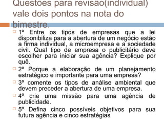 Questões para revisão(individual)
vale dois pontos na nota do
bimestre.
   1º Entre os tipos de empresas que a lei
    disponibiliza para a abertura de um negócio estão
    a firma individual, a microempresa e a sociedade
    civil. Qual tipo de empresa o publicitário deve
    escolher para iniciar sua agência? Explique por
    quê.
   2º Porque a elaboração de um planejamento
    estratégico e importante para uma empresa?
   3º comente os tipos de análise ambiental que
    devem preceder a abertura de uma empresa.
   4º crie uma missão para uma agência de
    publicidade.
   5º Defina cinco possíveis objetivos para sua
    futura agência e cinco estratégias
 