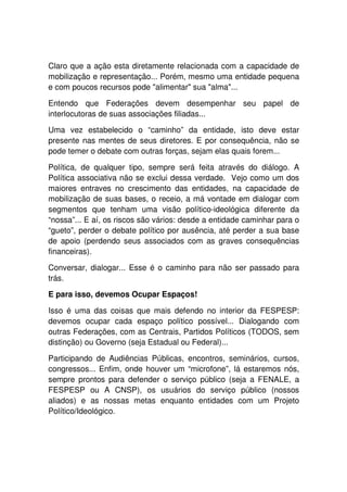 Claro que a ação esta diretamente relacionada com a capacidade de
mobilização e representação... Porém, mesmo uma entidade pequena
e com poucos recursos pode "alimentar" sua "alma"...

Entendo que Federações devem desempenhar seu papel de
interlocutoras de suas associações filiadas...

Uma vez estabelecido o “caminho” da entidade, isto deve estar
presente nas mentes de seus diretores. E por consequência, não se
pode temer o debate com outras forças, sejam elas quais forem...

Política, de qualquer tipo, sempre será feita através do diálogo. A
Política associativa não se exclui dessa verdade. Vejo como um dos
maiores entraves no crescimento das entidades, na capacidade de
mobilização de suas bases, o receio, a má vontade em dialogar com
segmentos que tenham uma visão político-ideológica diferente da
“nossa”... E aí, os riscos são vários: desde a entidade caminhar para o
“gueto”, perder o debate político por ausência, até perder a sua base
de apoio (perdendo seus associados com as graves consequências
financeiras).

Conversar, dialogar... Esse é o caminho para não ser passado para
trás.

E para isso, devemos Ocupar Espaços!

Isso é uma das coisas que mais defendo no interior da FESPESP:
devemos ocupar cada espaço político possível... Dialogando com
outras Federações, com as Centrais, Partidos Políticos (TODOS, sem
distinção) ou Governo (seja Estadual ou Federal)...

Participando de Audiências Públicas, encontros, seminários, cursos,
congressos... Enfim, onde houver um “microfone”, lá estaremos nós,
sempre prontos para defender o serviço público (seja a FENALE, a
FESPESP ou A CNSP), os usuários do serviço público (nossos
aliados) e as nossas metas enquanto entidades com um Projeto
Político/Ideológico.
 