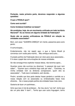 Portando, nesta primeira parte, devemos responder a algumas
questões:

O que a FENALE quer?

Como será ouvida?

Como fortalecer/mobilizar as bases?

Há condições, hoje, de um movimento unificado em todo território
Nacional? Ou ao menos em alguma Unidade da Federação?

Quais são as pautas unificadoras da FENALE em relação às
entidades associadas?

Bom, com esse ‘”QUEBRA-CABEÇA” em mente, passamos para outro
ponto:

A comunicação...

Evidentemente, não irei repetir aqui, o que o Sylvio Micelli já
conversou com vocês pela manhã... Meu enfoque será outro...

O projeto político da Federação deve ser claro para seus associados...
E é esse o papel das comunicações de nossas entidades.

Se não conseguirmos explicitar nossas ideias, não teremos apoio...

Quantas vezes não ouvimos (ou dizemos): "o pessoal não quer nem
saber"... "Querem que a diretoria faça tudo por eles"... "Caramba, na
minha entidade nem os diretores comparecem, quem dirá os
associados"... Tudo isso é verdadeiro, sem dúvida...

Porém, acredito que boa parte destas frases perderia o sentido se a
nossa relação com os associados ou sindicalizados fosse mais
eficiente... Se o nosso projeto político de entidade fosse mais claro.

Gostaria de fazer um parêntese...

Acho que isso é mal de professor... Se meu aluno "vai mal", tenho que
dar um jeito dele "ir bem"... Tenho que usar outra linguagem, tenho
 