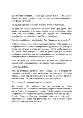 que me fazer entender... Tenho que "ganhar" o aluno... Não posso
abandoná-lo à sua "ignorância" (se bem que muitas vezes dá vontade,
sem dúvida nenhuma).

Em poucas palavras, tenho que melhorar minha comunicação...

Se com um livro o aluno não entende, tenho que apelar para
quadrinhos, desenho, filme, vídeo, música, contar uma história... Se o
aluno não me entende, tenho que ajustar meu vocabulário,
entusiasmar meu aluno, tenho que "fisgar" meu aluno...

Eu tinha uma tática em sala de aula... Era: "não posso ser previsível"

É difícil... Muitas vezes ficava previsível mesmo... Mas quando eu
chegava com uma simples tabela periódica gigante em sala, por algum
tempo eles paravam e prestavam atenção... Minha tarefa passava a
ser "esticar" essa atenção... Quando eu pedia para que os alunos
montassem um veículo que se movimentasse sem a utilização de um
combustível fóssil a molecada quebrava a cabeça...

Enfim, as aulas que davam certo eram as aulas não previsíveis, ou
aqueles onde o aluno participava de maneira mais contundente...

Fechei o parêntese...

Para as entidades, penso de forma análoga... Se a entidade for
totalmente previsível e não participativa, ela não atrai... Ela não
mobiliza... Para não ser previsível ela precisa ter um bom canal de
comunicação e criar mecanismos de atração, participação...

E a comunicação não pode mais ser previsível...

No entanto, não podemos cair na inovação da “falsa
imprevisibilidade”... Lembro quando recebi um jornal de um sindicato e
que a Presidente escrevia algo como... "Neste friozinho gostaria de
compartilhar com vocês uma xícara de chocolate e um bolo de fubá..."
Ou pior, "falar da filha que completou mais um ano de vida"...
Realmente, são textos não previsíveis, mas não creio que sejam
eficientes, ou exatamente atrativos...
 