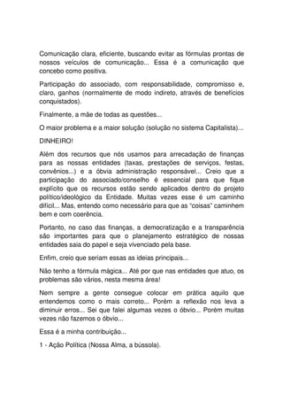 Comunicação clara, eficiente, buscando evitar as fórmulas prontas de
nossos veículos de comunicação... Essa é a comunicação que
concebo como positiva.

Participação do associado, com responsabilidade, compromisso e,
claro, ganhos (normalmente de modo indireto, através de benefícios
conquistados).

Finalmente, a mãe de todas as questões...

O maior problema e a maior solução (solução no sistema Capitalista)...

DINHEIRO!

Além dos recursos que nós usamos para arrecadação de finanças
para as nossas entidades (taxas, prestações de serviços, festas,
convênios...) e a óbvia administração responsável... Creio que a
participação do associado/conselho é essencial para que fique
explícito que os recursos estão sendo aplicados dentro do projeto
político/ideológico da Entidade. Muitas vezes esse é um caminho
difícil... Mas, entendo como necessário para que as “coisas” caminhem
bem e com coerência.

Portanto, no caso das finanças, a democratização e a transparência
são importantes para que o planejamento estratégico de nossas
entidades saia do papel e seja vivenciado pela base.

Enfim, creio que seriam essas as ideias principais...

Não tenho a fórmula mágica... Até por que nas entidades que atuo, os
problemas são vários, nesta mesma área!

Nem sempre a gente consegue colocar em prática aquilo que
entendemos como o mais correto... Porém a reflexão nos leva a
diminuir erros... Sei que falei algumas vezes o óbvio... Porém muitas
vezes não fazemos o óbvio...

Essa é a minha contribuição...

1 - Ação Política (Nossa Alma, a bússola).
 