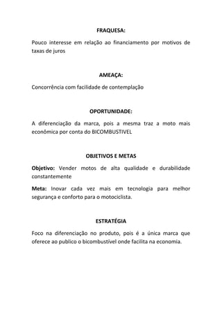 FRAQUESA:
Pouco interesse em relação ao financiamento por motivos de
taxas de juros

AMEAÇA:
Concorrência com facilidade de contemplação

OPORTUNIDADE:
A diferenciação da marca, pois a mesma traz a moto mais
econômica por conta do BICOMBUSTIVEL

OBJETIVOS E METAS
Objetivo: Vender motos de alta qualidade e durabilidade
constantemente
Meta: Inovar cada vez mais em tecnologia para melhor
segurança e conforto para o motociclista.

ESTRATÉGIA
Foco na diferenciação no produto, pois é a única marca que
oferece ao publico o bicombustível onde facilita na economia.

 
