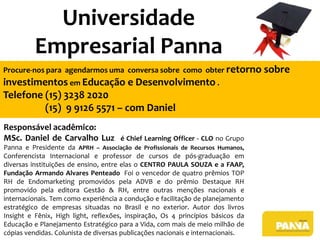 Universidade
Empresarial Panna
Procure-nos para agendarmos uma conversa sobre como obter retorno sobre

investimentos em Educação e Desenvolvimento .
Telefone (15) 3238 2020
(15) 9 9126 5571 – com Daniel
Responsável acadêmico:
MSc. Daniel de Carvalho Luz

é Chief Learning Officer - CLO no Grupo

Panna e Presidente da APRH – Associação de Profissionais de Recursos Humanos,
Conferencista Internacional e professor de cursos de pós-graduação em
diversas instituições de ensino, entre elas o CENTRO PAULA SOUZA e a FAAP,
Fundação Armando Alvares Penteado Foi o vencedor de quatro prêmios TOP
RH de Endomarketing promovidos pela ADVB e do prêmio Destaque RH
promovido pela editora Gestão & RH, entre outras menções nacionais e
internacionais. Tem como experiência a condução e facilitação de planejamento
estratégico de empresas situadas no Brasil e no exterior. Autor dos livros
Insight e Fênix, High light, reflexões, inspiração, Os 4 princípios básicos da
Educação e Planejamento Estratégico para a Vida, com mais de meio milhão de
cópias vendidas. Colunista de diversas publicações nacionais e internacionais.

 
