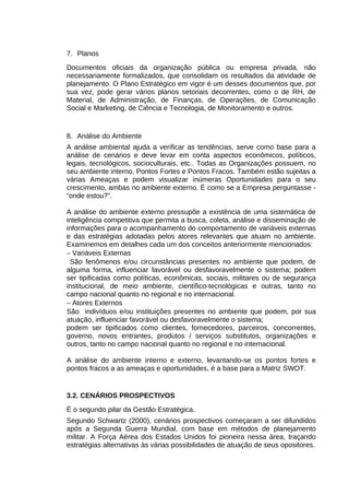 7. Planos
Documentos oficiais da organização pública ou empresa privada, não
necessariamente formalizados, que consolidam os resultados da atividade de
planejamento. O Plano Estratégico em vigor é um desses documentos que, por
sua vez, pode gerar vários planos setoriais decorrentes, como o de RH, de
Material, de Administração, de Finanças, de Operações, de Comunicação
Social e Marketing, de Ciência e Tecnologia, de Monitoramento e outros.

8. Análise do Ambiente
A análise ambiental ajuda a verificar as tendências, serve como base para a
análise de cenários e deve levar em conta aspectos econômicos, políticos,
legais, tecnológicos, socioculturais, etc.. Todas as Organizações possuem, no
seu ambiente interno, Pontos Fortes e Pontos Fracos. Também estão sujeitas a
várias Ameaças e podem visualizar inúmeras Oportunidades para o seu
crescimento, ambas no ambiente externo. É como se a Empresa perguntasse “onde estou?”.
A análise do ambiente externo pressupõe a existência de uma sistemática de
inteligência competitiva que permita a busca, coleta, análise e disseminação de
informações para o acompanhamento do comportamento de variáveis externas
e das estratégias adotadas pelos atores relevantes que atuam no ambiente.
Examinemos em detalhes cada um dos conceitos anteriormente mencionados:
− Variáveis Externas
São fenômenos e/ou circunstâncias presentes no ambiente que podem, de
alguma forma, influenciar favorável ou desfavoravelmente o sistema; podem
ser tipificadas como políticas, econômicas, sociais, militares ou de segurança
institucional, de meio ambiente, científico-tecnológicas e outras, tanto no
campo nacional quanto no regional e no internacional.
− Atores Externos
São indivíduos e/ou instituições presentes no ambiente que podem, por sua
atuação, influenciar favorável ou desfavoravelmente o sistema;
podem ser tipificados como clientes, fornecedores, parceiros, concorrentes,
governo, novos entrantes, produtos / serviços substitutos, organizações e
outros, tanto no campo nacional quanto no regional e no internacional.
A análise do ambiente interno e externo, levantando-se os pontos fortes e
pontos fracos a as ameaças e oportunidades, é a base para a Matriz SWOT.

3.2. CENÁRIOS PROSPECTIVOS
É o segundo pilar da Gestão Estratégica.
Segundo Schwartz (2000), cenários prospectivos começaram a ser difundidos
após a Segunda Guerra Mundial, com base em métodos de planejamento
militar. A Força Aérea dos Estados Unidos foi pioneira nessa área, traçando
estratégias alternativas às várias possibilidades de atuação de seus opositores.

 