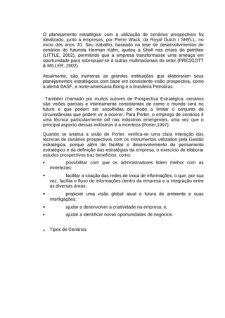 O planejamento estratégico com a utilização de cenários prospectivos foi
idealizado, junto a empresas, por Pierre Wack, da Royal Dutch / SHELL, no
inicio dos anos 70. Seu trabalho, baseado na tese de desenvolvimentos de
cenários do futurista Herman Kahn, ajudou a Shell nas crises do petróleo
(LITTLE, 2002), permitindo que a empresa transformasse uma ameaça em
oportunidade para sobrepujar-se à outras multinacionais do setor (PRESCOTT
& MILLER, 2002).
Atualmente, são inúmeras as grandes instituições que elaboraram seus
planejamentos estratégicos com base em consistente visão prospectiva, como
a alemã BASF, a norte-americana Boing e a brasileira Petrobras.
Também chamado por muitos autores de Prospectiva Estratégica, cenários
são visões parciais e internamente consistentes de como o mundo será no
futuro e que podem ser escolhidas de modo a limitar o conjunto de
circunstâncias que podem vir a ocorrer. Para Porter, o emprego de cenários é
uma técnica particularmente útil nas indústrias emergentes, uma vez que o
principal aspecto dessas indústrias é a incerteza (Porter,1997).
Quando se analisa a visão de Porter, verifica-se uma clara interação das
técnicas de cenários prospectivos com os instrumentos utilizados pela Gestão
estratégica, porque além de facilitar o desenvolvimento do pensamento
estratégico e da definição das estratégias da empresa, o exercício de elaborar
estudos prospectivos traz benefícios, como:


possibilitar com que os administradores lidem melhor com as
incertezas;



facilitar a criação das redes de troca de informações, o que, por sua
vez, facilita o fluxo de informações dentro da empresa e a integração entre
as diversas áreas;



propiciar uma visão global atual e futura do ambiente e suas
interligações;



ajudar a desenvolver a criatividade na empresa; e,



ajudar a identificar novas oportunidades de negócios.

a.

Tipos de Cenários

 