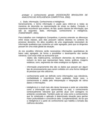 proteger o conhecimento gerado (ASSOCIAÇÃO BRASILEIRA DE
ANALISTAS DE INTELIGÊNCIA COMPETITIVA, 2002).
c. Dado, informação, Conhecimento e Inteligência
Genericamente, o termo informação é usado para referir-se a todas as
maneiras de descrição ou representação de sinais ou dados. Contudo, é
importante reconhecer que existem, de fato, quatro classes de informação, que
são as seguintes: dado, informação, conhecimento e inteligência.
(TARAPANOFF, 2001).
Para trabalhar com Inteligência Competitiva, é preciso entender as diferenças
entre essas classes, pois elas possuem valores distintos no contexto do
processo decisório. Os altos escalões de uma organização necessitam de
informação qualitativa que contenha um valor agregado, para que os dirigentes
possam ter uma visão global da situação.
Já nos escalões inferiores serão necessárias informações quantitativas de
baixo valor agregado, de forma a possibilitar o desempenho das tarefas
rotineiras. Com essa visão se acrescenta que:
- dados são matéria-prima, constituem elementos da informação e
incluem os itens que representam fatos, textos, gráficos, imagens
estáticas, sons, segmentos de vídeo analógicos ou digitais, etc;
- informação propriamente dita são os dados que passam por algum
tipo de processamento para serem exibidos em uma forma inteligível
às pessoas que irão utilizá-los;
- conhecimento pode ser definido como informações cuja relevância,
confiabilidade e importância foram avaliadas. Neste caso, o
conhecimento é obtido pela interpretação e integração de vários
dados e informações;
- inteligência é o nível mais alto desta hierarquia e pode ser entendida
como a informação com oportunidade, ou seja, o conhecimento
contextualmente relevante que permite atuar com vantagens no
ambiente considerado. Também pode ser vista como o conhecimento
que foi sintetizado e aplicado à determinada situação para ganhar
maior profundidade e consciência dela. Complementando, diz-se que
a inteligência é a parte do conhecimento que habilita a tomada das
melhores decisões.

 