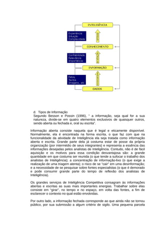 d. Tipos de Informação
Segundo Besson e Possin (1996), “ a informação, seja qual for a sua
natureza, divide-se em quatro elementos exclusivos de quaisquer outros,
sendo aberta ou fechada e, oral ou escrita”.
Informação aberta consiste naquela que é legal e eticamente disponível.
Normalmente, ela é encontrada na forma escrita, o que faz com que na
funcionalidade da atividade de Inteligência ela seja tratada como informação
aberta e escrita. Grande parte dela já costuma estar de posse da própria
organização (por intermédio de seus integrantes) e representa a essência das
informações desejadas pelos analistas de Inteligência. Contudo, não é de fácil
aquisição e os motivos para essa condição desvantajosa são: a grande
quantidade em que costuma ser reunida (o que tende a sufocar o trabalho dos
analistas de Inteligência); a concentração de informação-lixo (o que exige a
realização de uma triagem atenta); o risco de se “cair” em uma desinformação;
e a necessidade de se pesquisar sobre fontes especialistas (o que é demorado
e pode consumir grande parte do tempo de reflexão dos analistas de
Inteligência).
Os grandes serviços de Inteligência Competitiva consagram às informações
abertas e escritas as suas mais importantes energias. Trabalhar sobre elas
consiste em “girar”, no tempo e no espaço, em volta das fontes, a fim de
esclarecer o contexto no qual estão envolvidas.
Por outro lado, a informação fechada corresponde ao que ainda não se tornou
público, por sua submissão a algum critério de sigilo. Uma pequena parcela

 