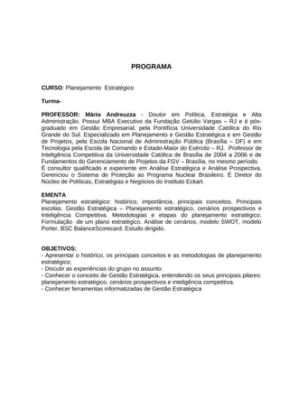 PROGRAMA
CURSO: Planejamento Estratégico
TurmaPROFESSOR: Mário Andreuzza - Doutor em Política, Estratégia e Alta
Administração. Possui MBA Executivo da Fundação Getúlio Vargas – RJ e é pósgraduado em Gestão Empresarial, pela Pontifícia Universidade Católica do Rio
Grande do Sul. Especializado em Planejamento e Gestão Estratégica e em Gestão
de Projetos, pela Escola Nacional de Administração Pública (Brasília – DF) e em
Tecnologia pela Escola de Comando e Estado-Maior do Exército – RJ. Professor de
Inteligência Competitiva da Universidade Católica de Brasília de 2004 a 2006 e de
Fundamentos do Gerenciamento de Projetos da FGV – Brasília, no mesmo período.
É consultor qualificado e experiente em Análise Estratégica e Análise Prospectiva.
Gerenciou o Sistema de Proteção ao Programa Nuclear Brasileiro. É Diretor do
Núcleo de Políticas, Estratégias e Negócios do Instituto Eckart.
EMENTA
Planejamento estratégico: histórico, importância, principais conceitos. Principais
escolas. Gestão Estratégica – Planejamento estratégico, cenários prospectivos e
Inteligência Competitiva. Metodologias e etapas do planejamento estratégico.
Formulação de um plano estratégico. Análise de cenários, modelo SWOT, modelo
Porter, BSC BalanceScorecard. Estudo dirigido.
OBJETIVOS:
- Apresentar o histórico, os principais conceitos e as metodologias de planejamento
estratégico;
- Discutir as experiências do grupo no assunto:
- Conhecer o conceito de Gestão Estratégica, entendendo os seus principais pilares:
planejamento estratégico, cenários prospectivos e inteligência competitiva.
- Conhecer ferramentas informatizadas de Gestão Estratégica

 
