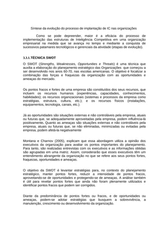 Síntese da evolução do processo de implantação de IC nas organizações
Como se pode depreender, maior é a eficácia do processo de
implementação das estruturas de Inteligência Competitiva em uma organização
empresarial na medida que se avança no tempo e mediante a conquista de
sucessivos patamares tecnológicos e gerenciais da atividade (etapas de evolução).
3.3.1. TÉCNICA SWOT
O SWOT (Strengths, Weaknesses, Opportunities e Threats) é uma técnica que
auxilia a elaboração do planejamento estratégico das Organizações que começou a
ser desenvolvido nos anos 60-70, nas escolas americanas. O objetivo é focalizar a
combinação das forças e fraquezas da organização com as oportunidades e
ameaças do mercado.
Os pontos fracos e fortes de uma empresa são constituídos dos seus recursos, que
incluem os recursos humanos (experiências, capacidades, conhecimentos,
habilidades); os recursos organizacionais (sistemas e processos da empresa como
estratégias, estrutura, cultura, etc.); e os recursos físicos (instalações,
equipamentos, tecnologia, canais, etc.).
Já as oportunidades são situações externas e não controláveis pela empresa, atuais
ou futuras que, se adequadamente aproveitadas pela empresa, podem influência-lá
positivamente. Quanto as ameaças são situações externas e não controláveis pela
empresa, atuais ou futuras que, se não eliminadas, minimizadas ou evitadas pela
empresa, podem afetá-la negativamente
Montana e Charnov (2005), explicam que essa abordagem utiliza a opinião dos
executivos da organização para avaliar os pontos importantes do planejamento.
Para tanto, são realizadas entrevistas com os executivos e as informações obtidas
são agrupadas em uma matriz. Assim, considerarão que esses executivos têm um
entendimento abrangente da organização no que se refere aos seus pontos fortes,
fraquezas, oportunidades e ameaças.
O objetivo da SWOT é levantar estratégias para, no contexto do planejamento
estratégico, manter pontos fortes, reduzir a intensidade de pontos fracos,
aproveitando-se de oportunidades e protegendo-se de ameaças. A análise também
é útil para revelar pontos fortes que ainda não foram plenamente utilizados e
identificar pontos fracos que podem ser corrigidos.
Diante da predominância de pontos fortes ou fracos, e de oportunidades ou
ameaças, podem-se adotar estratégias que busquem a sobrevivência, a
manutenção, crescimento ou desenvolvimento da organização.

 