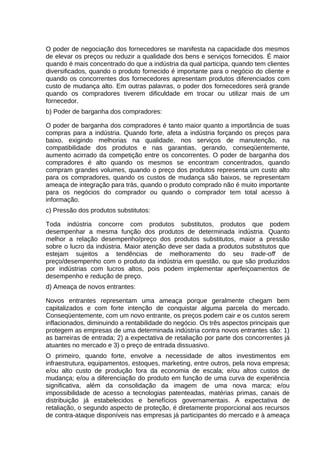 O poder de negociação dos fornecedores se manifesta na capacidade dos mesmos
de elevar os preços ou reduzir a qualidade dos bens e serviços fornecidos. É maior
quando é mais concentrado do que a indústria da qual participa, quando tem clientes
diversificados, quando o produto fornecido é importante para o negócio do cliente e
quando os concorrentes dos fornecedores apresentam produtos diferenciados com
custo de mudança alto. Em outras palavras, o poder dos fornecedores será grande
quando os compradores tiverem dificuldade em trocar ou utilizar mais de um
fornecedor.
b) Poder de barganha dos compradores:
O poder de barganha dos compradores é tanto maior quanto a importância de suas
compras para a indústria. Quando forte, afeta a indústria forçando os preços para
baixo, exigindo melhorias na qualidade, nos serviços de manutenção, na
compatibilidade dos produtos e nas garantias, gerando, conseqüentemente,
aumento acirrado da competição entre os concorrentes. O poder de barganha dos
compradores é alto quando os mesmos se encontram concentrados, quando
compram grandes volumes, quando o preço dos produtos representa um custo alto
para os compradores, quando os custos de mudança são baixos, se representam
ameaça de integração para trás, quando o produto comprado não é muito importante
para os negócios do comprador ou quando o comprador tem total acesso à
informação.
c) Pressão dos produtos substitutos:
Toda indústria concorre com produtos substitutos, produtos que podem
desempenhar a mesma função dos produtos de determinada indústria. Quanto
melhor a relação desempenho/preço dos produtos substitutos, maior a pressão
sobre o lucro da indústria. Maior atenção deve ser dada a produtos substitutos que
estejam sujeitos a tendências de melhoramento do seu trade-off de
preço/desempenho com o produto da indústria em questão, ou que são produzidos
por indústrias com lucros altos, pois podem implementar aperfeiçoamentos de
desempenho e redução de preço.
d) Ameaça de novos entrantes:
Novos entrantes representam uma ameaça porque geralmente chegam bem
capitalizados e com forte intenção de conquistar alguma parcela do mercado.
Conseqüentemente, com um novo entrante, os preços podem cair e os custos serem
inflacionados, diminuindo a rentabilidade do negócio. Os três aspectos principais que
protegem as empresas de uma determinada indústria contra novos entrantes são: 1)
as barreiras de entrada; 2) a expectativa de retaliação por parte dos concorrentes já
atuantes no mercado e 3) o preço de entrada dissuasivo.
O primeiro, quando forte, envolve a necessidade de altos investimentos em
infraestrutura, equipamentos, estoques, marketing, entre outros, pela nova empresa;
e/ou alto custo de produção fora da economia de escala; e/ou altos custos de
mudança; e/ou a diferenciação do produto em função de uma curva de experiência
significativa, além da consolidação da imagem de uma nova marca; e/ou
impossibilidade de acesso a tecnologias patenteadas, matérias primas, canais de
distribuição já estabelecidos e benefícios governamentais. A expectativa de
retaliação, o segundo aspecto de proteção, é diretamente proporcional aos recursos
de contra-ataque disponíveis nas empresas já participantes do mercado e à ameaça

 