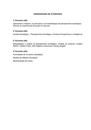 CRONOGRAMA DE ATIVIDADES
1° Encontro (4h)
Apresentar o histórico, os princípios e as metodologias de planejamento estratégico;
Discutir as experiências do grupo no assunto.
2° Encontro (4h)
Gestão Estratégica – Planejamento Estratégico, Cenários Prospectivos e Inteligência
3° Encontro (4h)
Metodologias e etapas do planejamento estratégico. Análise de cenários, modelo
SWOT, modelo Porter, BSC Ballance Scorecard. Estudo dirigido.
4° Encontro (4h)
Formulação de um plano estratégico.
Noções do Método Grumbach
Apresentação de Cases

 
