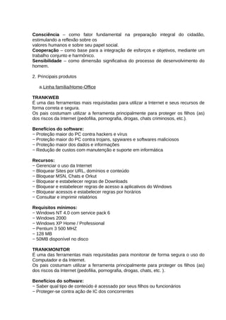 Consciência – como fator fundamental na preparação integral do cidadão,
estimulando a reflexão sobre os
valores humanos e sobre seu papel social.
Cooperação – como base para a integração de esforços e objetivos, mediante um
trabalho conjunto e harmônico.
Sensibilidade – como dimensão significativa do processo de desenvolvimento do
homem.
2. Principais produtos
a.Linha família/Home-Office
TRANKWEB
É uma das ferramentas mais requisitadas para utilizar a Internet e seus recursos de
forma correta e segura.
Os pais costumam utilizar a ferramenta principalmente para proteger os filhos (as)
dos riscos da Internet (pedofilia, pornografia, drogas, chats criminosos, etc.).
Benefícios do software:
− Proteção maior do PC contra hackers e vírus
− Proteção maior do PC contra trojans, spywares e softwares maliciosos
− Proteção maior dos dados e informações
− Redução de custos com manutenção e suporte em informática
Recursos:
− Gerenciar o uso da Internet
− Bloquear Sites por URL, domínios e conteúdo
− Bloquear MSN, Chats e Orkut
− Bloquear e estabelecer regras de Downloads
− Bloquear e estabelecer regras de acesso a aplicativos do Windows
− Bloquear acessos e estabelecer regras por horários
− Consultar e imprimir relatórios
Requisitos mínimos:
− Windows NT 4.0 com service pack 6
− Windows 2000
− Windows XP Home / Professional
− Pentium 3 500 MHZ
− 128 MB
− 50MB disponível no disco
TRANKMONITOR
É uma das ferramentas mais requisitadas para monitorar de forma segura o uso do
Computador e da Internet.
Os pais costumam utilizar a ferramenta principalmente para proteger os filhos (as)
dos riscos da Internet (pedofilia, pornografia, drogas, chats, etc. ).
Benefícios do software:
− Saber qual tipo de conteúdo é acessado por seus filhos ou funcionários
− Proteger-se contra ação de IC dos concorrentes

 