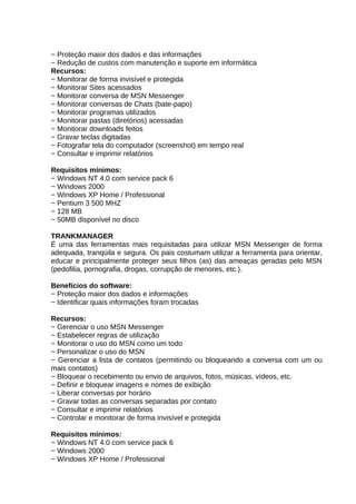 − Proteção maior dos dados e das informações
− Redução de custos com manutenção e suporte em informática
Recursos:
− Monitorar de forma invisível e protegida
− Monitorar Sites acessados
− Monitorar conversa de MSN Messenger
− Monitorar conversas de Chats (bate-papo)
− Monitorar programas utilizados
− Monitorar pastas (diretórios) acessadas
− Monitorar downloads feitos
− Gravar teclas digitadas
− Fotografar tela do computador (screenshot) em tempo real
− Consultar e imprimir relatórios
Requisitos mínimos:
− Windows NT 4.0 com service pack 6
− Windows 2000
− Windows XP Home / Professional
− Pentium 3 500 MHZ
− 128 MB
− 50MB disponível no disco
TRANKMANAGER
É uma das ferramentas mais requisitadas para utilizar MSN Messenger de forma
adequada, tranqüila e segura. Os pais costumam utilizar a ferramenta para orientar,
educar e principalmente proteger seus filhos (as) das ameaças geradas pelo MSN
(pedofilia, pornografia, drogas, corrupção de menores, etc.).
Benefícios do software:
− Proteção maior dos dados e informações
− Identificar quais informações foram trocadas
Recursos:
− Gerenciar o uso MSN Messenger
− Estabelecer regras de utilização
− Monitorar o uso do MSN como um todo
− Personalizar o uso do MSN
− Gerenciar a lista de contatos (permitindo ou bloqueando a conversa com um ou
mais contatos)
− Bloquear o recebimento ou envio de arquivos, fotos, músicas, vídeos, etc.
− Definir e bloquear imagens e nomes de exibição
− Liberar conversas por horário
− Gravar todas as conversas separadas por contato
− Consultar e imprimir relatórios
− Controlar e monitorar de forma invisível e protegida
Requisitos mínimos:
− Windows NT 4.0 com service pack 6
− Windows 2000
− Windows XP Home / Professional

 