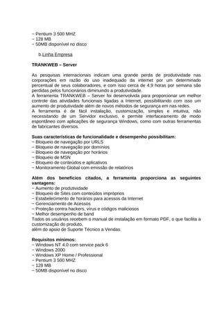 − Pentium 3 500 MHZ
− 128 MB
− 50MB disponível no disco
b.Linha Empresa
TRANKWEB – Server
As pesquisas internacionais indicam uma grande perda de produtividade nas
corporações em razão do uso inadequado da internet por um determinado
percentual de seus colaboradores, e com isso cerca de 4,9 horas por semana são
perdidas pelos funcionários diminuindo a produtividade.
A ferramenta TRANKWEB – Server foi desenvolvida para proporcionar um melhor
controle das atividades funcionais ligadas a Internet, possibilitando com isso um
aumento de produtividade além de novos métodos de segurança em nas redes.
A ferramenta é de fácil instalação, customização, simples e intuitiva, não
necessitando de um Servidor exclusivo, e permite interfaceamento de modo
espontâneo com aplicações de segurança Windows, como com outras ferramentas
de fabricantes diversos.
Suas características de funcionalidade e desempenho possibilitam:
− Bloqueio de navegação por URLS
− Bloqueio de navegação por domínios
− Bloqueio de navegação por horários
− Bloqueio de MSN
− Bloqueio de conteúdos e aplicativos
− Monitoramento Global com emissão de relatórios
Além dos benefícios citados, a ferramenta proporciona as seguintes
vantagens:
− Aumento de produtividade
− Bloqueio de Sites com conteúdos impróprios
− Estabelecimento de horários para acessos da Internet
− Gerenciamento de Acessos
− Proteção contra hackers, vírus e códigos maliciosos
− Melhor desempenho de band
Todos os usuários recebem o manual de instalação em formato PDF, o que facilita a
customização do produto,
além do apoio de Suporte Técnico a Vendas.
Requisitos mínimos:
− Windows NT 4.0 com service pack 6
− Windows 2000
− Windows XP Home / Professional
− Pentium 3 500 MHZ
− 128 MB
− 50MB disponível no disco

 