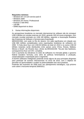 Requisitos mínimos:
− Windows NT 4.0 com service pack 6
− Windows 2000
− Windows XP Home / Professional
− Pentium 3 500 MHZ
− 128 MB
− 50MB disponível no disco
3.

Outras Informações disponíveis

As perspectivas brasileiras no mercado internacional de software são de conseguir
US$ 5 bilhões em vendas externas em 2010, gerando 100 mil novos empregos, num
mercado mundial estimado em US$ 100 bilhões, segundo a Associação Brasileira
das Empresas de Software e Serviços para Exportação
(BRASSCOM), com sede no Rio de Janeiro. Um salto significativo em relação aos
US$ 800 milhões contabilizados como exportações brasileiras de softwares em
2006. “A Índia deve ficar com US$ 60 bilhões do total em 2010 e os outros US$ 40
bilhões restantes serão distribuídos entre países como China, Rússia, Malásia,
México e Brasil”, diz Ricardo Saur, diretor da BRASSCOM. “Na pior das hipóteses,
conseguiremos ficar com 5%”, completa.
Com o aumento da relevância no setor de softwares no mercado global, o governo
federal brasileiro formulou uma série de políticas fomentadoras à produção,
comercialização e exportação para o segmento.
A ÉGHIA Softwares Inteligentes pretende enviar alguns de seus principais dirigentes
para participar de eventos internacionais no início de 2010, com o objetivo de
perceber as oportunidades e avaliar as potencialidades dos seus produtos.
Pretende até novembro de 2008 rever seu planejamento estratégico, cujo próximo
ciclo cobre o horizonte temporal 2009/2011.

 