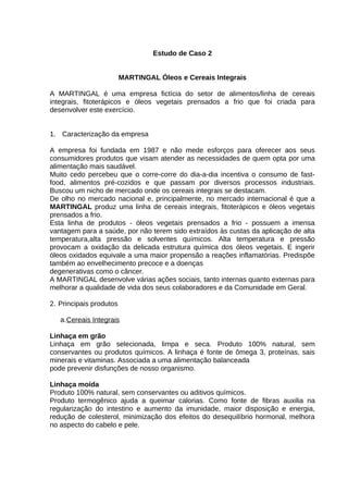 Estudo de Caso 2
MARTINGAL Óleos e Cereais Integrais
A MARTINGAL é uma empresa fictícia do setor de alimentos/linha de cereais
integrais, fitoterápicos e óleos vegetais prensados a frio que foi criada para
desenvolver este exercício.
1. Caracterização da empresa
A empresa foi fundada em 1987 e não mede esforços para oferecer aos seus
consumidores produtos que visam atender as necessidades de quem opta por uma
alimentação mais saudável.
Muito cedo percebeu que o corre-corre do dia-a-dia incentiva o consumo de fastfood, alimentos pré-cozidos e que passam por diversos processos industriais.
Buscou um nicho de mercado onde os cereais integrais se destacam.
De olho no mercado nacional e, principalmente, no mercado internacional é que a
MARTINGAL produz uma linha de cereais integrais, fitoterápicos e óleos vegetais
prensados a frio.
Esta linha de produtos - óleos vegetais prensados a frio - possuem a imensa
vantagem para a saúde, por não terem sido extraídos às custas da aplicação de alta
temperatura,alta pressão e solventes químicos. Alta temperatura e pressão
provocam a oxidação da delicada estrutura química dos óleos vegetais. E ingerir
óleos oxidados equivale a uma maior propensão a reações inflamatórias. Predispõe
também ao envelhecimento precoce e a doenças
degenerativas como o câncer.
A MARTINGAL desenvolve várias ações sociais, tanto internas quanto externas para
melhorar a qualidade de vida dos seus colaboradores e da Comunidade em Geral.
2. Principais produtos
a.Cereais Integrais
Linhaça em grão
Linhaça em grão selecionada, limpa e seca. Produto 100% natural, sem
conservantes ou produtos químicos. A linhaça é fonte de ômega 3, proteínas, sais
minerais e vitaminas. Associada a uma alimentação balanceada
pode prevenir disfunções de nosso organismo.
Linhaça moída
Produto 100% natural, sem conservantes ou aditivos químicos.
Produto termogênico ajuda a queimar calorias. Como fonte de fibras auxilia na
regularização do intestino e aumento da imunidade, maior disposição e energia,
redução de colesterol, minimização dos efeitos do desequilíbrio hormonal, melhora
no aspecto do cabelo e pele.

 