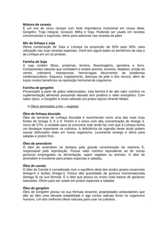 Mistura de cereais
É um mix de cinco cereais com forte importância nutricional em nossa dieta,
Gergelim, Trigo Integral, Girassol, Milho e Soja. Podendo ser usado em receitas
convencionais e especiais, ótimo para adicionar nas receitas de pães
Mix de linhaça e soja
Ótima combinação de Soja e Linhaça na proporção de 50% para 50%, para
utilização nas suas receitas especiais. Você tem agora todos os benefícios da soja e
da Linhaça em um só produto.
Farinha de Soja
A soja contém fibras, proteínas, lecitina, fitoestrogênio, genistina e ferro.
Componentes naturais que combatem e evitam anemia, tumores, diabetes, prisão de
ventre, colesterol, osteoporose, hemorragias decorrentes de problemas
cardiovasculares, fraqueza, esgotamento, doenças da pele e dos nervos, além de
trazer muitos benefícios na reposição hormonal do organismo.
Farinha de gergelim
Processado a partir de grãos selecionados, esta farinha é de alto valor nutritivo na
suplementação alimentar possuindo elevado teor protéico e valor energético. Com
sabor típico, o Gergelim é muito utilizado em pratos típicos Oriente Médio.
b.Óleos prensados a frio – vegetais
Óleo de linhaça dourada
Óleo da semente de Linhaça Dourada é reconhecido como uma das mais ricas
fontes de ômega 3, 6 e 9. Porém é o único com alta concentração de ômega 3,
cerca de 57%, a raridade para se encontrar este ácido faz com que a Linhaça tenha
um destaque importante na culinária. A deficiência da ingestão deste ácido podem
causar disfunções vitais em nosso organismo. Levemente amargo é ótimo para
saladas e pratos frios.
Óleo de amendoim
O óleo de amendoim se destaca pela grande concentração de vitamina E,
responsável pela reprodução. Possui valor nutritivo equivalente ao de outras
gorduras empregadas na alimentação, sejam vegetais ou animais. O óleo de
amendoim é excelente para pratos especiais e saladas.
Óleo de canola
O óleo de Canola é considerado com o equilíbrio ideal dos ácidos graxos essenciais
ômega-6 e ácidos ômega-3. Possui alta quantidade de gordura monoinsaturada
(ômega 9) na sua fórmula. É o óleo que possui os níveis mais baixos de gorduras
saturadas. Ótimo para ser usado em pratos especiais e saladas.
Óleo de gergelim
Óleo de Gergelim possui na sua fórmula sesamol, propriedades antioxidantes que
dão ao óleo uma elevada estabilidade e age contra radicais livres no organismo
humano. Um dos melhores óleos naturais para usar na culinária.

 