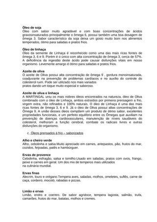 Óleo de soja
Óleo com sabor muito agradável e com boas concentrações de ácidos
graxosinsaturados principalmente o ômega 6, possui também uma boa dosagem de
ômega 3. Sabor característico da soja deixa um gosto muito bom nos alimentos
temperados, ótimo para saladas e pratos frios.
Óleo de linhaça
Óleo da semente de Linhaça é reconhecido como uma das mais ricas fontes de
ômega 3, 6 e 9. Porém é o único com alta concentração de ômega 3, cerca de 57%.
A deficiência da ingestão deste ácido pode causar disfunções vitais em nosso
organismo. Levemente amargo é ótimo para saladas e pratos frios.
Azeite de oliva
O azeite de Oliva possui alta concentração de ômega 9 , gordura monoinsaturada,
coadjuvante na prevenção de problemas cardíacos e no auxílio do controle do
colesterol ruim. Pode ser utilizado nos mais variados
pratos dando um toque muito especial e saboroso.
Azeite de oliva e linhaça
A MARTINGAL uniu os mais nobres óleos encontrados na natureza, óleo de Oliva
combinado com o óleo de Linhaça, ambos extraídos por primeira prensagem a frio,
virgem extra, não refinados e 100% naturais. O óleo de Linhaça é uma das mais
ricas fontes de ômega 3, 6 e 9. Já o óleo de Oliva possui altas concentrações de
Ômega 9. A união desses óleos compõem um produto de ótimo sabor, excelentes
propriedades funcionais, e um perfeito equilíbrio entre os Ômegas que auxiliam na
prevenção de doenças cardiovasculares, manutenção de níveis saudáveis do
colesterol, melhoram a função cerebral, combate os radicais livres e outras
disfunções do organismo.
c. Óleos prensados à frio – saborizados
Alho e cheiro verde
Alho, cebolinha e salsa.Muito apreciado em carnes, antepastos, pão, frutos do mar,
cozidos, feijoadas, patês e hambúrguer.
Ervas de provence
Cebolinha, esfragão, salsa e tomilho.Usado em saladas, pratos com ovos, frango,
peixe e carnes em geral. Um dos mix de temperos mais utilizados
na culinária mundial.
Ervas finas
Alecrim, louro e orégano.Tempera aves, saladas, molhos, omeletes, suflês, carne de
caça, cordeiro, mocotó, rabadas e pizzas.
Limão e ervas
Limão, endro e coentro. De sabor agridoce, tempera lagosta, salmão, trufa,
camarões, frutos do mar, batatas, molhos e cremes.

 