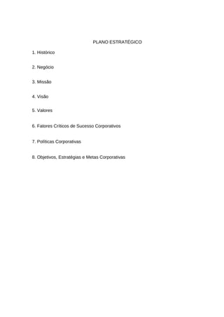 PLANO ESTRATÉGICO
1. Histórico
2. Negócio
3. Missão
4. Visão
5. Valores
6. Fatores Críticos de Sucesso Corporativos
7. Políticas Corporativas
8. Objetivos, Estratégias e Metas Corporativas

 