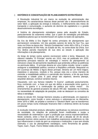 2.

HISTÓRICO E CONCEITUAÇÃO DE PLANEJAMENTO ESTRATÉGICO
A Revolução Industrial foi um marco na evolução da administração das
empresas. As características básicas deste período são o desenvolvimento do
setor fabril, a aplicação da energia à indústria, o melhoramento dos meios de
transporte e comunicação, o aumento do domínio do capitalismo e o grande
desenvolvimento tecnológico.
A história do planejamento estratégico passa pela atuação do Estado,
particularmente do estamento militar, que a partir de estratégias pré-definidas
estabelecia planos que se transformavam em ações no teatro de operações.
Da Era da Bíblia à Era Digital há certos princípios de planejamento que
permanecem constantes. Um dos grandes autores do tema foi Sun Tzu, que
viveu na China na época dos “ Reinos Combatentes” entre 400 e 320 a .C e teria
sido comandante do Rei Holu, do Estado de Wu, no centro-leste da China. Sun
Tzu dedica parcela importante de sua obra ao estudo e aplicação das
informações e de planejamento.
Ao longo do tempo outros autores escreveram sobre o tema. Maquiavel, no
clássico trabalho “O Príncipe” escrito em 1513, mas só publicado em 1532,
apresenta princípios básicos de estratégia e mesmo de planejamento ao
estruturar a base do pensamento republicano que pretendia unificar as potências
na península itálica. O príncipe deveria ter uma tríplice missão: tomar o poder;
assegurar a estabilidade política; construir a República unificada. Maquiavel viu
em Lourenço de Médici a figura desse príncipe. Deveria ser um herói trágico,
impiedoso e astucioso, resoluto e frio, porque esta era a única maneira de
controlar a instabilidade política e a perversão dos homens, a fim de que fosse
instaurada a cidade justa. E para atingir tais objetivos, deveria planejar,
arquitetar alianças, construir cenários futuros.
Clausewitz, com seu famoso trabalho “A Guerra”, publicado postumamente,
ficou conhecido com a frase em que ele define a associação entre guerra e
política: “a guerra é a continuação da política por outros meios”.
Os
ensinamentos do general prussiano do século XIX são  baseados na incerteza, 
na necessidade de adaptação de posições, onde se destacam os conceitos de 
tática e estratégia.
Ainda no século XIX, George Siemens estudou a administração, em especial o
planejamento, como função e como estrutura e sobressaiu-se na Alemanha,
entre 1870 a 1880, ao projetar e construir o "Deutsch Bank" que se transformou
em pouco tempo numa instituição financeira líder e dinâmica dentro da Europa
continental
A revolução industrial produziu alterações significativas na estrutura econômica
da sociedade. As relações de produção foram modificadas e surgiu a
necessidade de sistematizar e gerir a produção que crescia exponencialmente.
Neste contexto, entre o final do século XIX até a década de 20 do século
passado tivemos vários autores com trabalhos expressivos acadêmicos ou não
que influenciaram o modo de gerir as empresas e instituições, o que sem dúvida
estimulou o uso do planejamento estratégico, como ferramenta de gestão.
Taylor, Gant , Fayol, Ford e Weber estão entre eles.

 