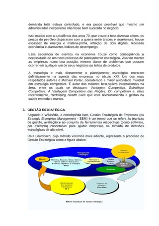 demanda total estava controlado, e era pouco provável que mesmo um
administrador inexperiente não fosse bem sucedido no negócio.
Isso mudou com a turbulência dos anos 70, que trouxe a tona diversas crises: os
preços do petróleo dispararam com a guerra entre árabes e israelenses; houve
escassez de energia e matéria-prima, inflação de dois dígitos, recessão
econômica e alarmantes índices de desemprego.
Essa seqüência de eventos na economia trouxe como conseqüência a
necessidade de um novo processo de planejamento estratégico, visando manter
as empresas numa boa posição, mesmo diante de problemas que possam
ocorrer em qualquer um de seus negócios ou linhas de produtos.
A estratégia e mais diretamente o planejamento estratégico entraram
definitivamente na agenda das empresas no século XXI. Um dos mais
respeitados autores é Michael Porter, considerado a maior autoridade mundial
em estratégia competitiva. É autor dos maiores best-sellers internacionais na
área, entre os quais se destacam: Vantagem Competitiva, Estratégia
Competitiva, A Vantagem Competitiva das Nações, On competition e, mais
recentemente, Redefining Health Care que está revolucionando a gestão da
saúde em todo o mundo.
3. GESTÃO ESTRATÉGICA
Segundo a Wikipédia, a enciclopédia livre, Gestão Estratégica de Empresas (ou
Strategic Enterprise Management - SEM) é um termo que se refere às técnicas
de gestão, avaliação e ao conjunto de ferramentas respectivas (como software,
por exemplo) concebidas para ajudar empresas na tomada de decisões
estratégicas de alto nível.
Raul Grumbach, cujo método veremos mais adiante, representa o processo de
Gestão Estratégica como a figura abaixo:

 