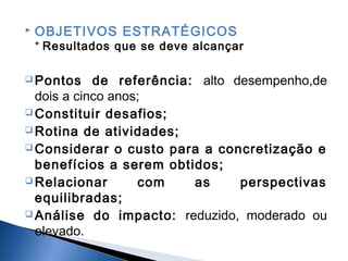 

OBJETIVOS ESTRATÉGICOS

* Resultados que se deve alcançar
 Pontos

de referência: alto desempenho,de
dois a cinco anos;
 Constituir desafios;
 Rotina de atividades;
 Considerar o custo para a concretização e
benefícios a serem obtidos;
 Relacionar
com
as
perspectivas
equilibradas;
 Análise do impacto: reduzido, moderado ou
elevado.

 