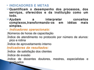 INDICADORES E METAS
 Quantificam o desempenho dos processos, dos
serviços, oferecidos e da instituição como um
todo.
 Ajudam
a
interpretar
conceitos
complexos,transformando-os em idéias mais
simples.
• Indicadores operacionais:
.Números de horas de capacitação
.Índice de atendimento no protocolo por número de alunos:
pico e rotina
.Índice de aproveitamento interno
Indicadores de resultados:
.Índice de satisfação dos clientes
.Índice de evasão
.índice de docentes doutores, mestres, especialistas e
graduados


 