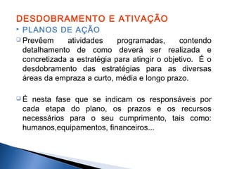 DESDOBRAMENTO E ATIVAÇÃO
PLANOS DE AÇÃO
 Prevêem
atividades
programadas,
contendo
detalhamento de como deverá ser realizada e
concretizada a estratégia para atingir o objetivo. É o
desdobramento das estratégias para as diversas
áreas da empraza a curto, média e longo prazo.


É

nesta fase que se indicam os responsáveis por
cada etapa do plano, os prazos e os recursos
necessários para o seu cumprimento, tais como:
humanos,equipamentos, financeiros...

 