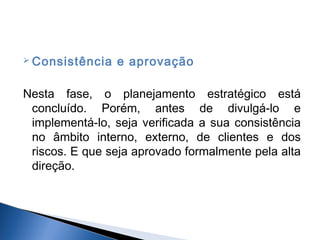  Consistência

e aprovação

Nesta fase, o planejamento estratégico está
concluído. Porém, antes de divulgá-lo e
implementá-lo, seja verificada a sua consistência
no âmbito interno, externo, de clientes e dos
riscos. E que seja aprovado formalmente pela alta
direção.

 