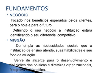 



NEGÓCIO
Focado nos benefícios esperados pelos clientes,
para o hoje e para o futuro.
Definindo o seu negócio a instituição estará
identificando o seu diferencial competitivo.
MISSÃO
Contempla as necessidades sociais que a
instituição de ensino atende, suas habilidades e seu
foco de atuação.
Serve de alicerce para o desenvolvimento e
definições das políticas e diretrizes organizacionais,
é objetiva e específica.

 